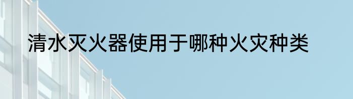 清水灭火器使用于哪种火灾种类