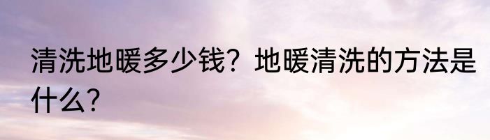 清洗地暖多少钱？地暖清洗的方法是什么？