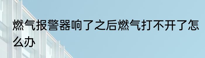 燃气报警器响了之后燃气打不开了怎么办