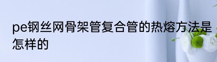 pe钢丝网骨架管复合管的热熔方法是怎样的