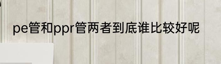 pe管和ppr管两者到底谁比较好呢