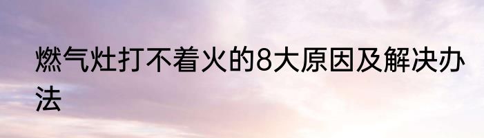 燃气灶打不着火的8大原因及解决办法
