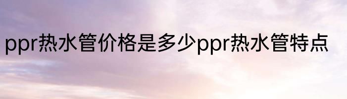 ppr热水管价格是多少ppr热水管特点