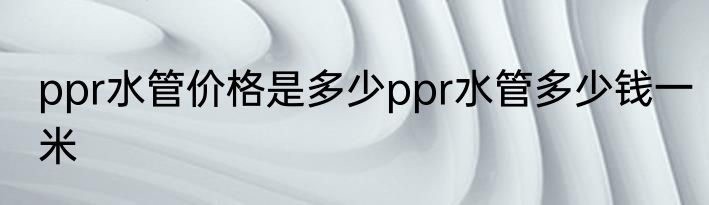 ppr水管价格是多少ppr水管多少钱一米