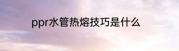 ppr水管热熔技巧是什么