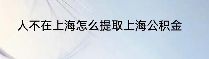 人不在上海怎么提取上海公积金