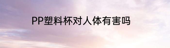 PP塑料杯对人体有害吗
