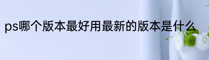 ps哪个版本最好用最新的版本是什么
