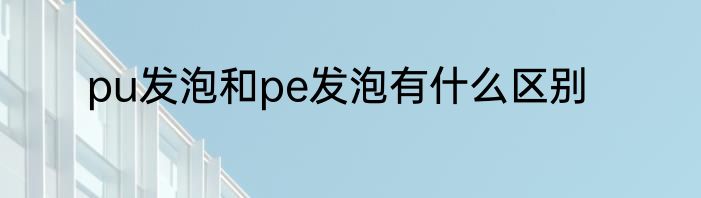 pu发泡和pe发泡有什么区别