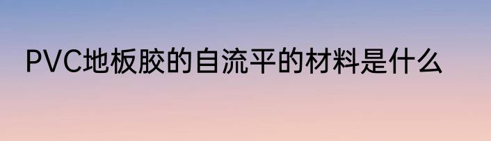 PVC地板胶的自流平的材料是什么