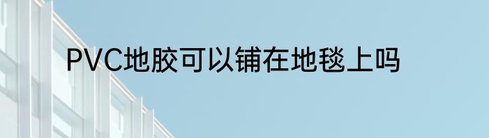 PVC地胶可以铺在地毯上吗