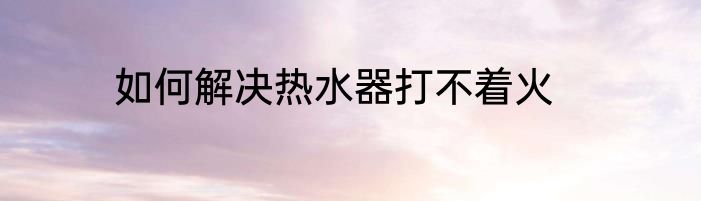 如何解决热水器打不着火