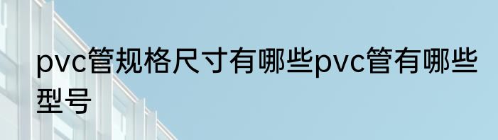 pvc管规格尺寸有哪些pvc管有哪些型号