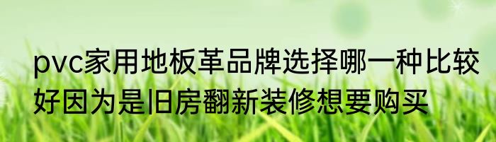 pvc家用地板革品牌选择哪一种比较好因为是旧房翻新装修想要购买
