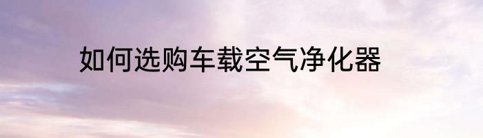 如何选购车载空气净化器