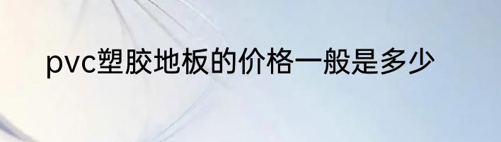 pvc塑胶地板的价格一般是多少