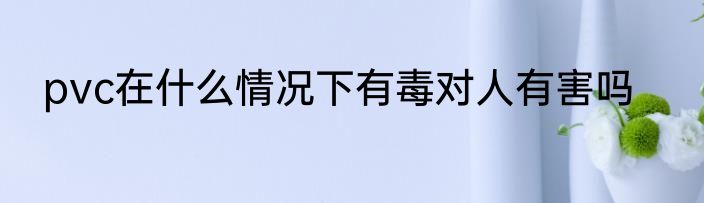 pvc在什么情况下有毒对人有害吗