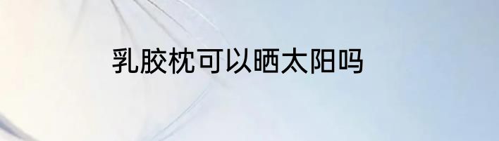 乳胶枕可以晒太阳吗