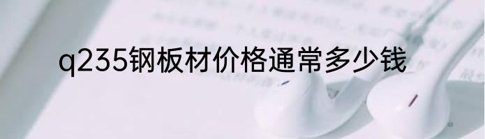 q235钢板材价格通常多少钱