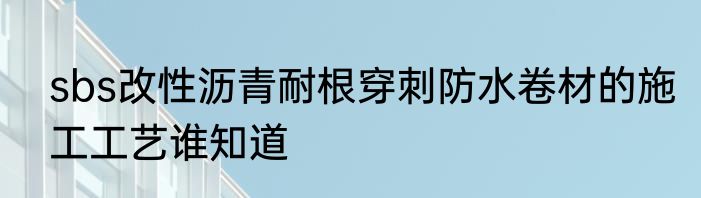 sbs改性沥青耐根穿刺防水卷材的施工工艺谁知道