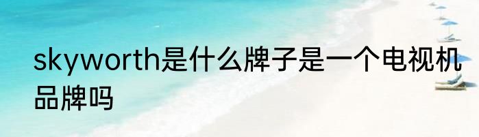 skyworth是什么牌子是一个电视机品牌吗