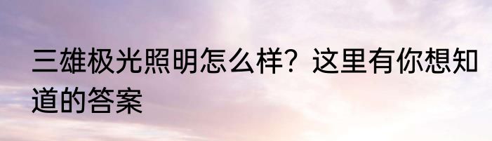 三雄极光照明怎么样？这里有你想知道的答案