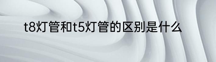 t8灯管和t5灯管的区别是什么