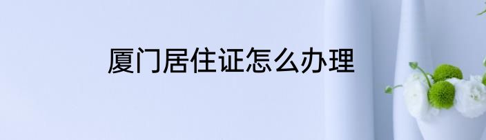 厦门居住证怎么办理