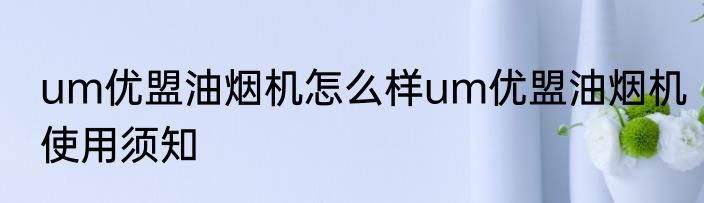 um优盟油烟机怎么样um优盟油烟机使用须知