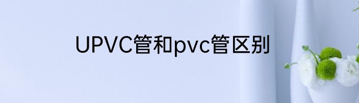 UPVC管和pvc管区别