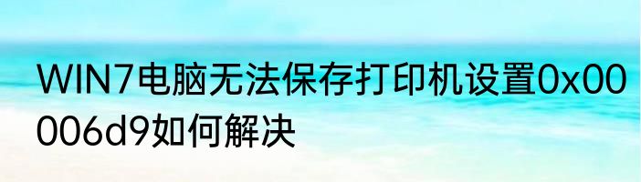 WIN7电脑无法保存打印机设置0x00006d9如何解决