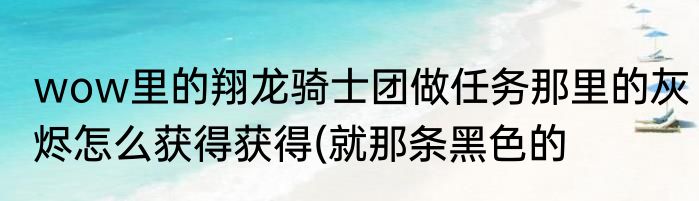 wow里的翔龙骑士团做任务那里的灰烬怎么获得获得(就那条黑色的