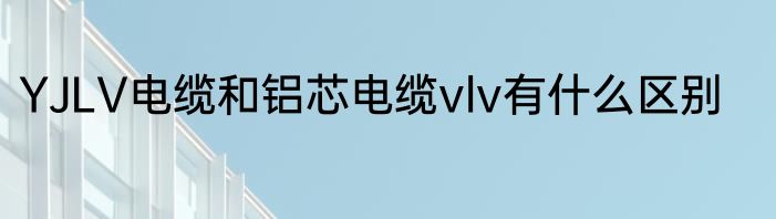 YJLV电缆和铝芯电缆vlv有什么区别