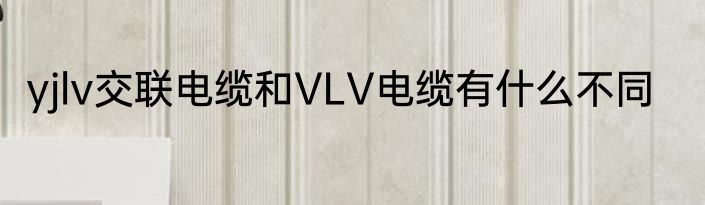 yjlv交联电缆和VLV电缆有什么不同