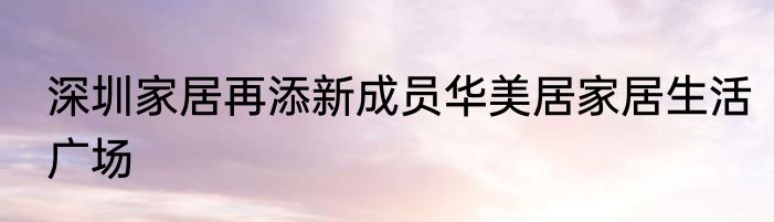 深圳家居再添新成员华美居家居生活广场