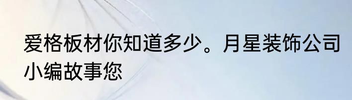 爱格板材你知道多少。月星装饰公司小编故事您