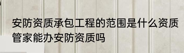 安防资质承包工程的范围是什么资质管家能办安防资质吗
