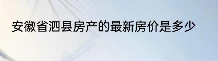 安徽省泗县房产的最新房价是多少