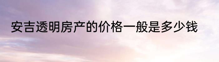 安吉透明房产的价格一般是多少钱