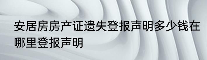 安居房房产证遗失登报声明多少钱在哪里登报声明