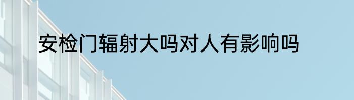 安检门辐射大吗对人有影响吗