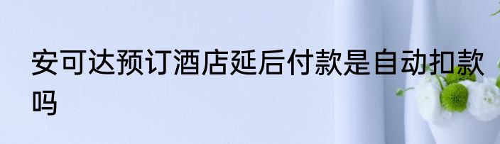 安可达预订酒店延后付款是自动扣款吗