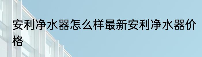 安利净水器怎么样最新安利净水器价格