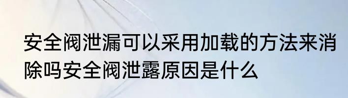 安全阀泄漏可以采用加载的方法来消除吗安全阀泄露原因是什么