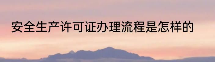 安全生产许可证办理流程是怎样的