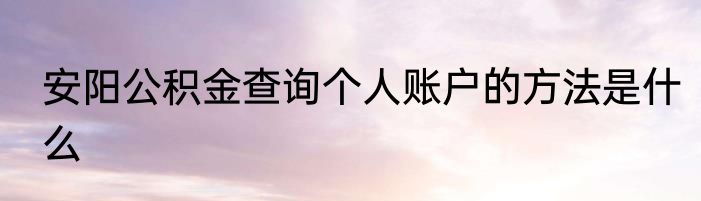 安阳公积金查询个人账户的方法是什么