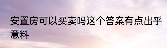 安置房可以买卖吗这个答案有点出乎意料