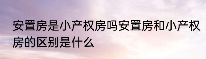 安置房是小产权房吗安置房和小产权房的区别是什么