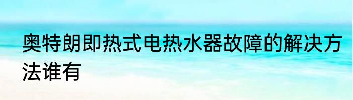 奥特朗即热式电热水器故障的解决方法谁有