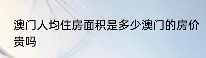 澳门人均住房面积是多少澳门的房价贵吗